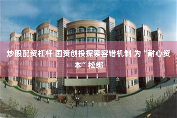 炒股配资杠杆 国资创投探索容错机制 为“耐心资本”松绑