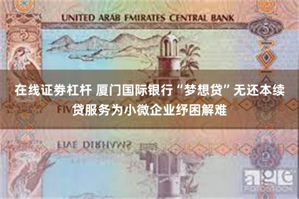 在线证劵杠杆 厦门国际银行“梦想贷”无还本续贷服务为小微企业纾困解难