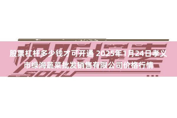 股票杠杆多少钱才可开通 2025年1月24日孝义市绿海蔬菜批发销售有限公司价格行情
