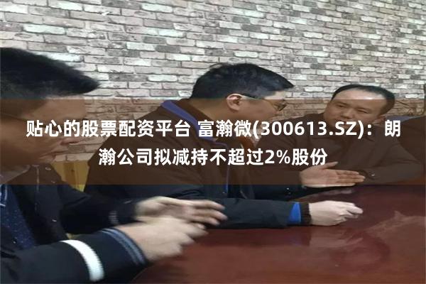 贴心的股票配资平台 富瀚微(300613.SZ)：朗瀚公司拟减持不超过2%股份