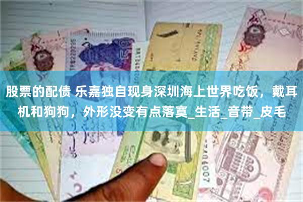 股票的配债 乐嘉独自现身深圳海上世界吃饭，戴耳机和狗狗，外形没变有点落寞_生活_音带_皮毛
