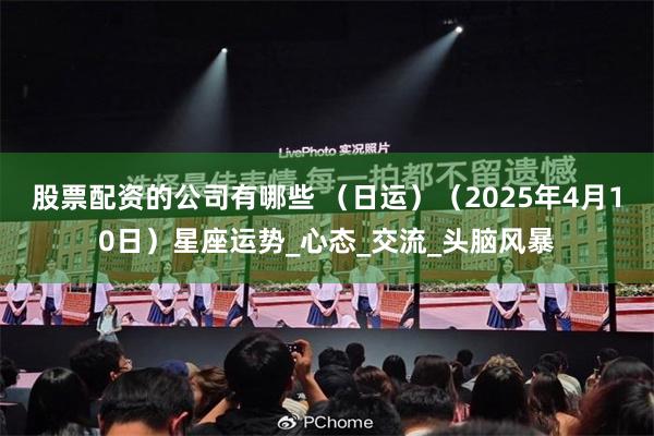 股票配资的公司有哪些 （日运）（2025年4月10日）星座运势_心态_交流_头脑风暴