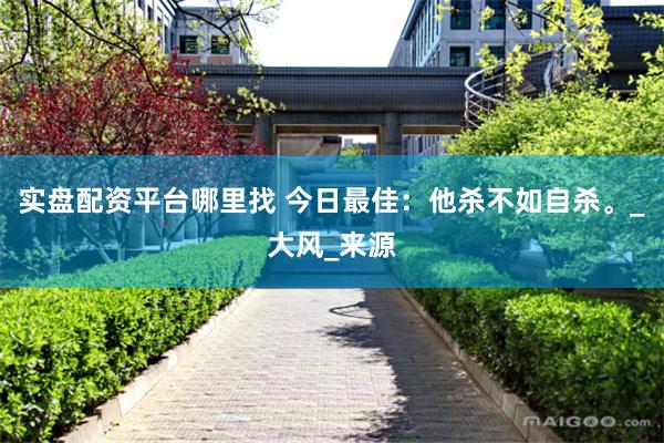 实盘配资平台哪里找 今日最佳：他杀不如自杀。_大风_来源
