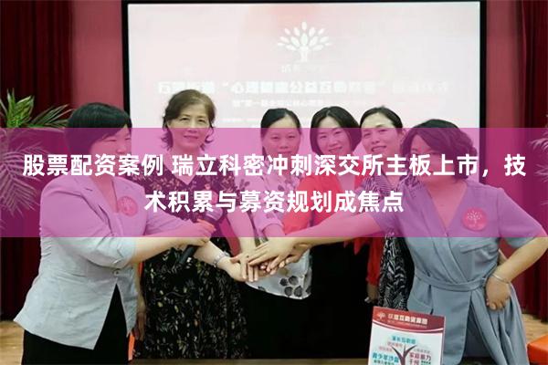 股票配资案例 瑞立科密冲刺深交所主板上市，技术积累与募资规划成焦点