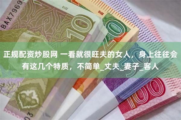 正规配资炒股网 一看就很旺夫的女人，身上往往会有这几个特质，不简单_丈夫_妻子_客人