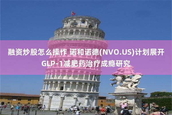 融资炒股怎么操作 诺和诺德(NVO.US)计划展开GLP-1减肥药治疗成瘾研究