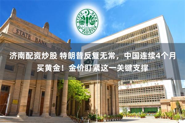 济南配资炒股 特朗普反复无常，中国连续4个月买黄金！金价盯紧这一关键支撑
