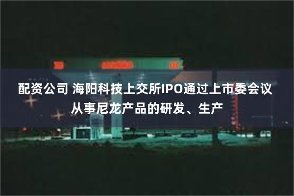 配资公司 海阳科技上交所IPO通过上市委会议 从事尼龙产品的研发、生产