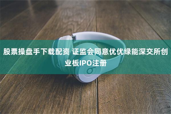 股票操盘手下载配资 证监会同意优优绿能深交所创业板IPO注册