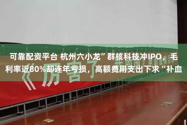 可靠配资平台 杭州六小龙”群核科技冲IPO，毛利率近80%却连年亏损，高额费用支出下求“补血