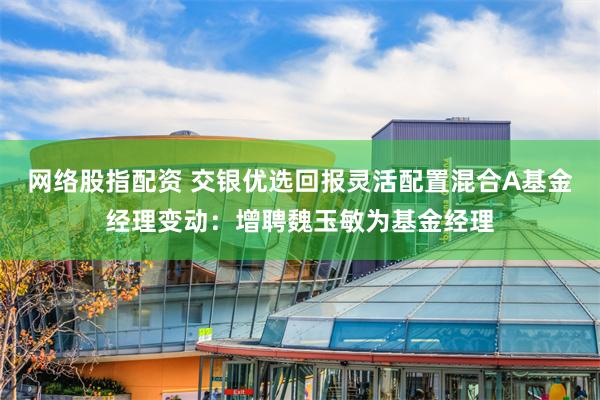 网络股指配资 交银优选回报灵活配置混合A基金经理变动：增聘魏玉敏为基金经理