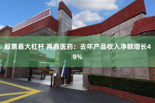 股票最大杠杆 再鼎医药：去年产品收入净额增长49%