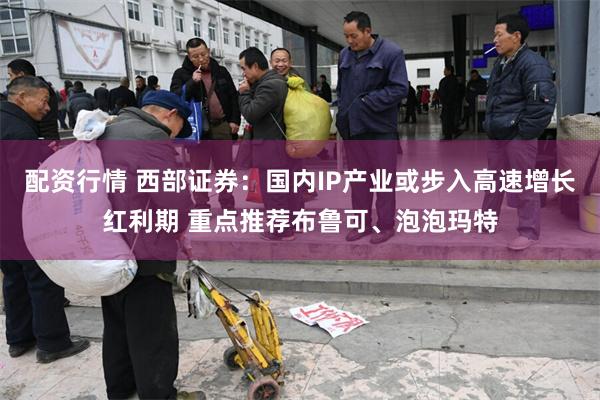 配资行情 西部证券：国内IP产业或步入高速增长红利期 重点推荐布鲁可、泡泡玛特