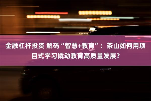 金融杠杆投资 解码“智慧+教育”：茶山如何用项目式学习撬动教育高质量发展？