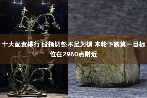 十大配资排行 股指调整不足为惧 本轮下跌第一目标位在2960点附近