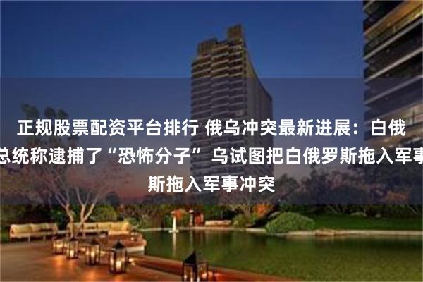 正规股票配资平台排行 俄乌冲突最新进展：白俄罗斯总统称逮捕了“恐怖分子” 乌试图把白俄罗斯拖入军事冲突