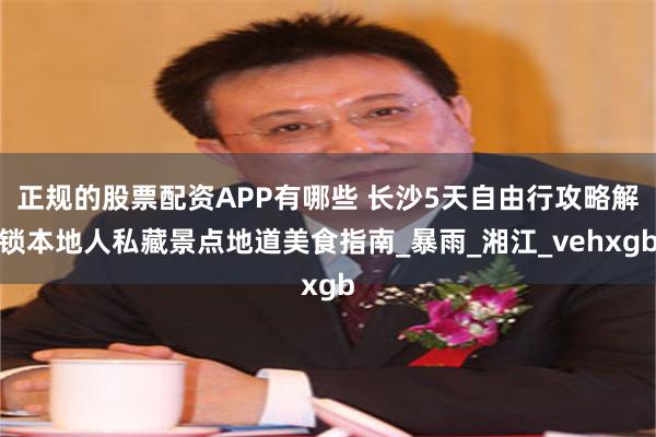 正规的股票配资APP有哪些 长沙5天自由行攻略解锁本地人私藏景点地道美食指南_暴雨_湘江_vehxgb
