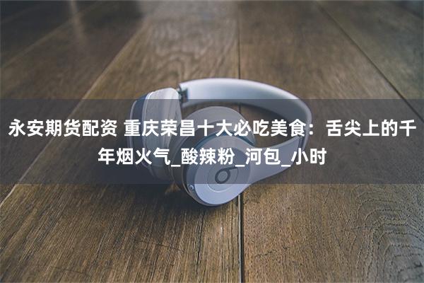 永安期货配资 重庆荣昌十大必吃美食：舌尖上的千年烟火气_酸辣粉_河包_小时