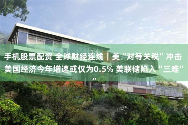 手机股票配资 全球财经连线｜美“对等关税”冲击 美国经济今年增速或仅为0.5% 美联储陷入“三难”