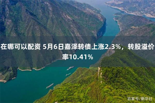 在哪可以配资 5月6日嘉泽转债上涨2.3%，转股溢价率10.41%