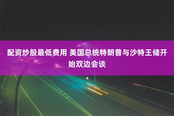 配资炒股最低费用 美国总统特朗普与沙特王储开始双边会谈