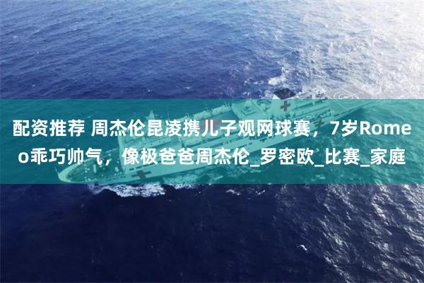 配资推荐 周杰伦昆凌携儿子观网球赛，7岁Romeo乖巧帅气，像极爸爸周杰伦_罗密欧_比赛_家庭