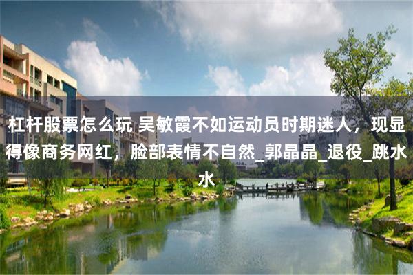 杠杆股票怎么玩 吴敏霞不如运动员时期迷人，现显得像商务网红，脸部表情不自然_郭晶晶_退役_跳水