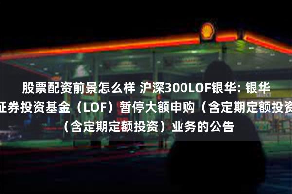 股票配资前景怎么样 沪深300LOF银华: 银华沪深300指数证券投资基金(LOF)暂停大额申购(含定期定额投资)业务的公告