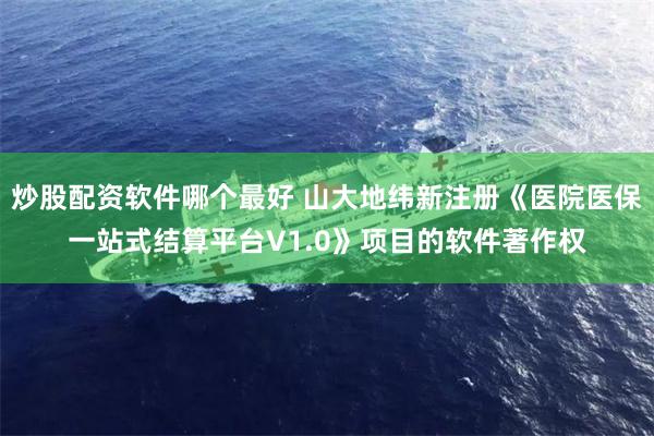 炒股配资软件哪个最好 山大地纬新注册《医院医保一站式结算平台V1.0》项目的软件著作权