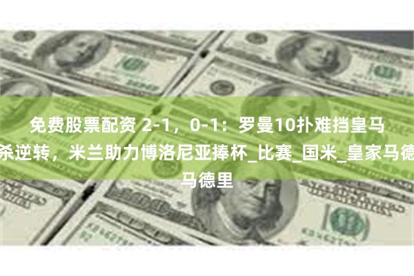 免费股票配资 2-1，0-1：罗曼10扑难挡皇马绝杀逆转，米兰助力博洛尼亚捧杯_比赛_国米_皇家马德里