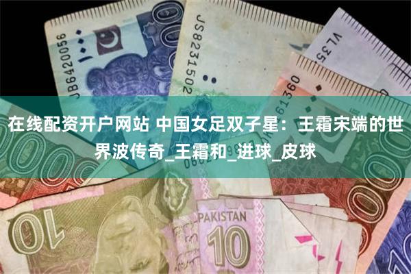 在线配资开户网站 中国女足双子星：王霜宋端的世界波传奇_王霜和_进球_皮球