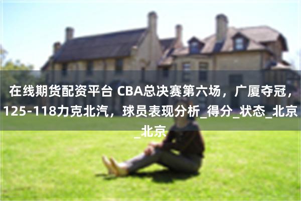 在线期货配资平台 CBA总决赛第六场，广厦夺冠，125-118力克北汽，球员表现分析_得分_状态_北京