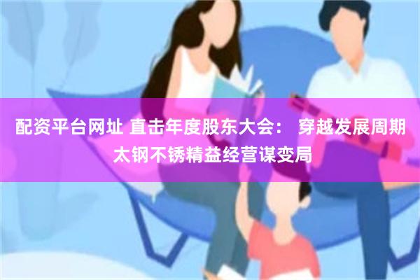 配资平台网址 直击年度股东大会： 穿越发展周期 太钢不锈精益经营谋变局