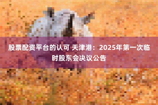 股票配资平台的认可 天津港：2025年第一次临时股东会决议公告