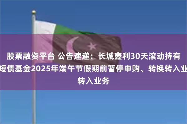 股票融资平台 公告速递：长城鑫利30天滚动持有中短债基金2025年端午节假期前暂停申购、转换转入业务