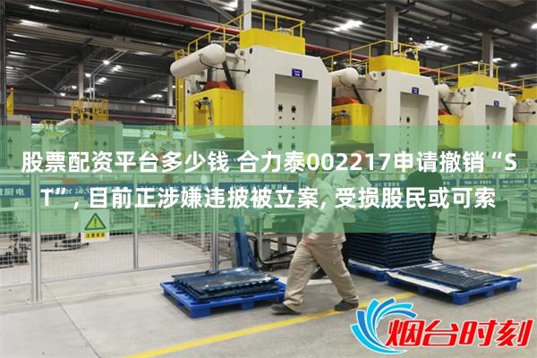 股票配资平台多少钱 合力泰002217申请撤销“ST”, 目前正涉嫌违披被立案, 受损股民或可索