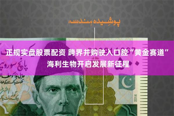 正规实盘股票配资 跨界并购驶入口腔“黄金赛道” 海利生物开启发展新征程