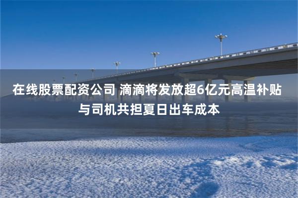 在线股票配资公司 滴滴将发放超6亿元高温补贴 与司机共担夏日出车成本
