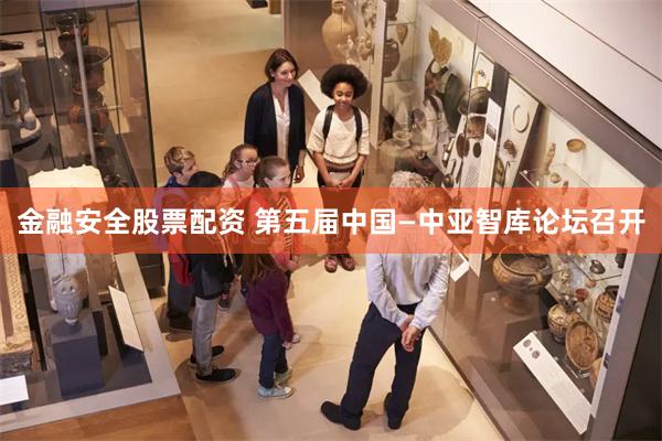 金融安全股票配资 第五届中国—中亚智库论坛召开