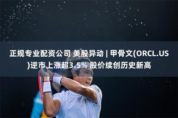 正规专业配资公司 美股异动 | 甲骨文(ORCL.US)逆市上涨超3.5% 股价续创历史新高