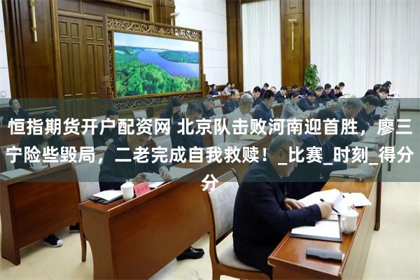 恒指期货开户配资网 北京队击败河南迎首胜，廖三宁险些毁局，二老完成自我救赎！_比赛_时刻_得分