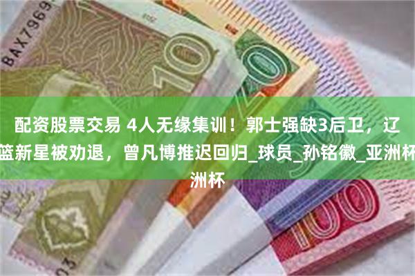 配资股票交易 4人无缘集训！郭士强缺3后卫，辽篮新星被劝退，曾凡博推迟回归_球员_孙铭徽_亚洲杯