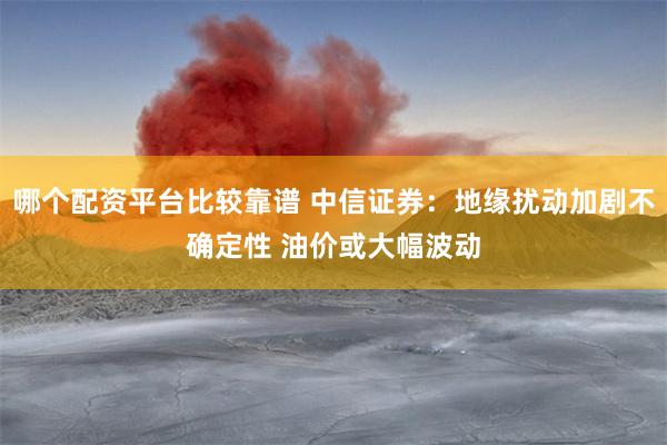 哪个配资平台比较靠谱 中信证券：地缘扰动加剧不确定性 油价或大幅波动