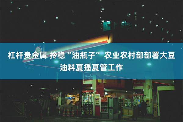 杠杆贵金属 拎稳“油瓶子” 农业农村部部署大豆油料夏播夏管工作