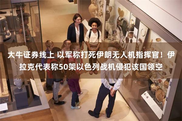大牛证券线上 以军称打死伊朗无人机指挥官！伊拉克代表称50架以色列战机侵犯该国领空