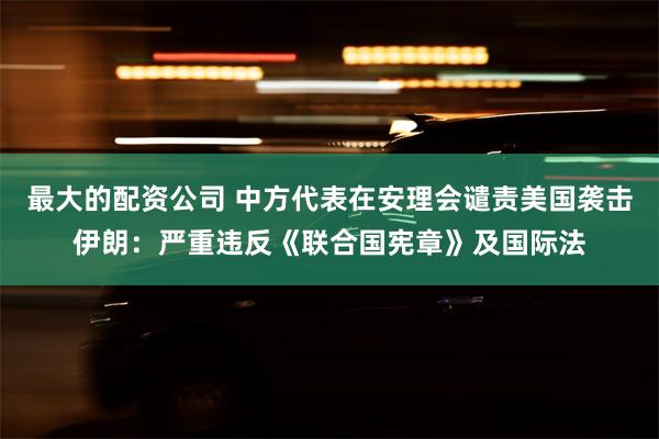 最大的配资公司 中方代表在安理会谴责美国袭击伊朗：严重违反《联合国宪章》及国际法