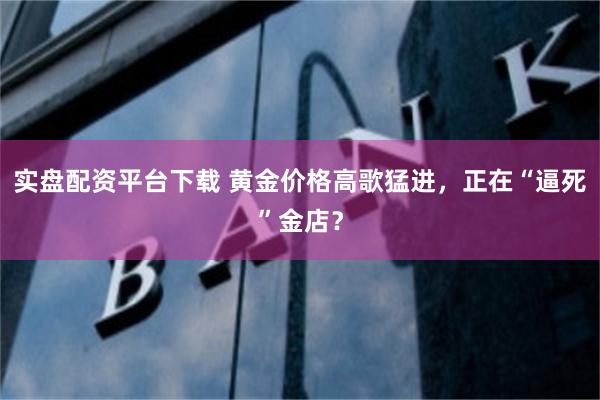 实盘配资平台下载 黄金价格高歌猛进，正在“逼死”金店？