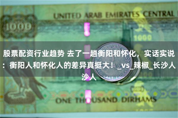 股票配资行业趋势 去了一趟衡阳和怀化，实话实说：衡阳人和怀化人的差异真挺大！_vs_辣椒_长沙人