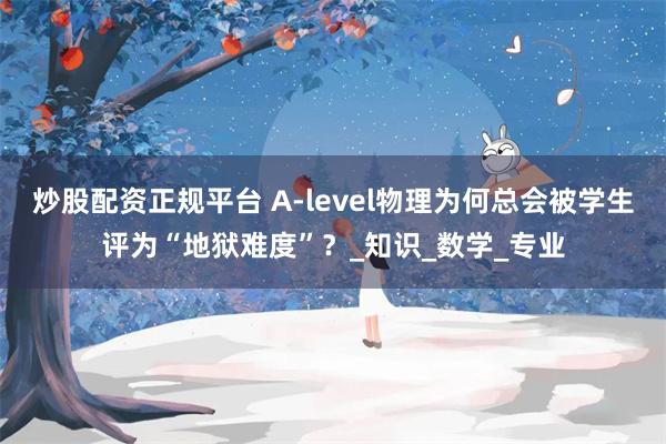 炒股配资正规平台 A-level物理为何总会被学生评为“地狱难度”？_知识_数学_专业