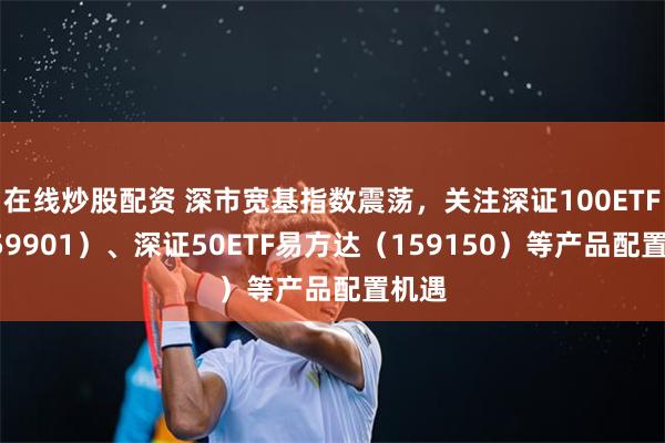在线炒股配资 深市宽基指数震荡，关注深证100ETF（159901）、深证50ETF易方达（159150）等产品配置机遇